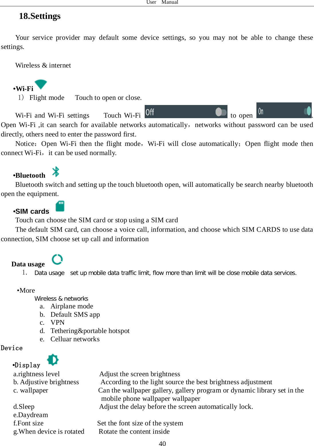 User  Manual  40 18.Settings Your service provider may default some device settings, so you may not be able to change these settings.  Wireless &amp; internet   •Wi-Fi  1)  Flight mode   Touch to open or close. Wi-Fi and Wi-Fi settings    Touch Wi-Fi  to open . Open Wi-Fi ,it can search for available networks automatically，networks without password can be used directly, others need to enter the password first. Notice：Open Wi-Fi then the flight mode，Wi-Fi will close automatically；Open flight mode then connect Wi-Fi，it can be used normally.   •Bluetooth  Bluetooth switch and setting up the touch bluetooth open, will automatically be search nearby bluetooth open the equipment.  •SIM cards  Touch can choose the SIM card or stop using a SIM card The default SIM card, can choose a voice call, information, and choose which SIM CARDS to use data connection, SIM choose set up call and information  Data usage  1. Data usage  set up mobile data traffic limit, flow more than limit will be close mobile data services.   •More Wireless &amp; networks a. Airplane mode b. Default SMS app c. VPN d. Tethering&amp;portable hotspot     e. Celluar networks Device •Display   a.rightness level           Adjust the screen brightness b. Adjustive brightness      According to the light source the best brightness adjustment c. wallpaper              Can the wallpaper gallery, gallery program or dynamic library set in the         mobile phone wallpaper wallpaper d.Sleep                  Adjust the delay before the screen automatically lock. e.Daydream f.Font size               Set the font size of the system g.When device is rotated        Rotate the content inside 