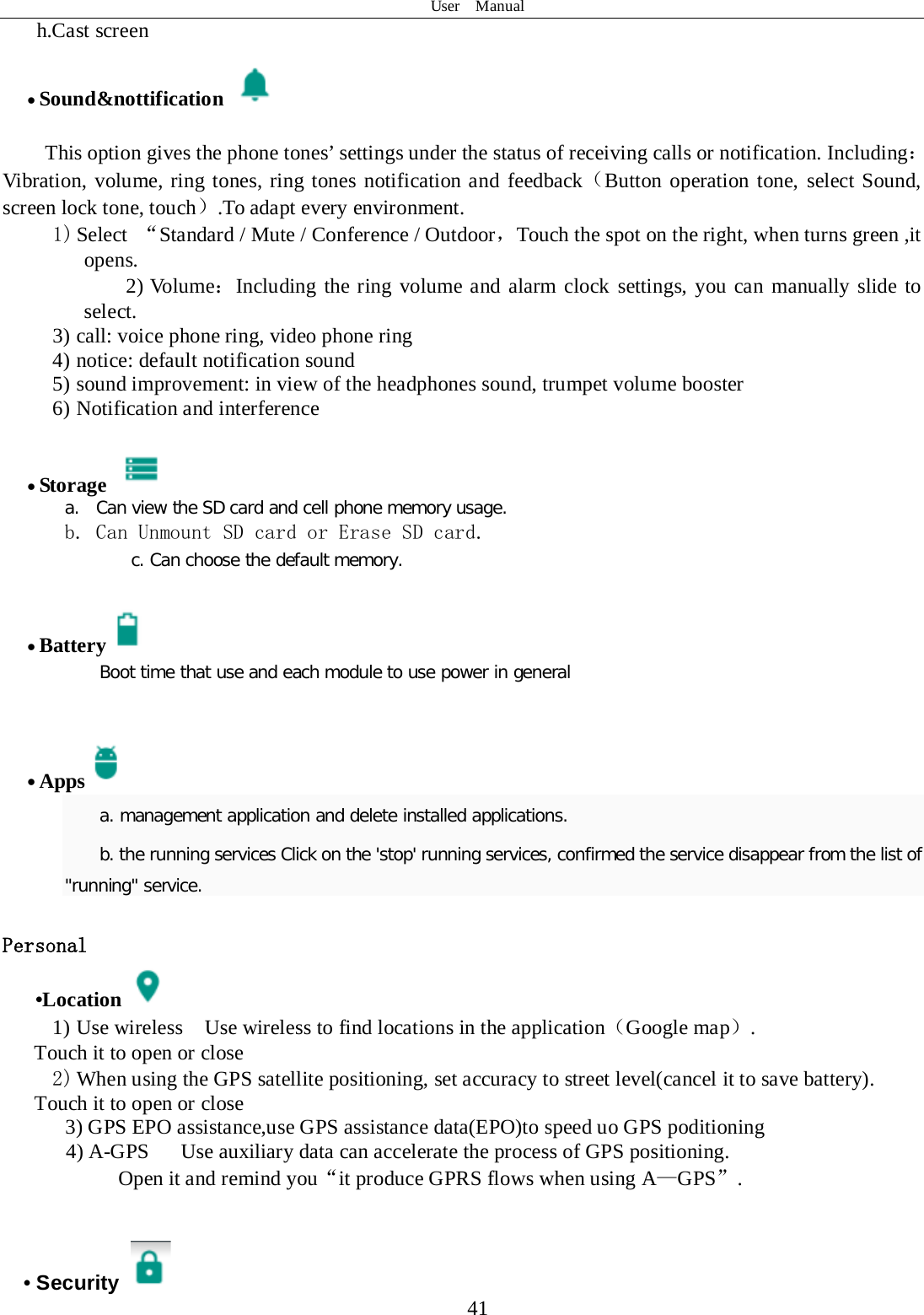 User  Manual  41 h.Cast screen                • Sound&amp;nottification    This option gives the phone tones’ settings under the status of receiving calls or notification. Including：Vibration, volume, ring tones, ring tones notification and feedback（Button operation tone, select Sound, screen lock tone, touch）.To adapt every environment. 1) Select  “Standard / Mute / Conference / Outdoor，Touch the spot on the right, when turns green ,it opens. 2) Volume：Including the ring volume and alarm clock settings, you can manually slide to select.   3) call: voice phone ring, video phone ring 4) notice: default notification sound 5) sound improvement: in view of the headphones sound, trumpet volume booster 6) Notification and interference  • Storage   a. Can view the SD card and cell phone memory usage.   b. Can Unmount SD card or Erase SD card. c. Can choose the default memory.   • Battery  Boot time that use and each module to use power in general     • Apps  a. management application and delete installed applications. b. the running services Click on the &apos;stop&apos; running services, confirmed the service disappear from the list of &quot;running&quot; service.  Personal    •Location  1) Use wireless  Use wireless to find locations in the application（Google map）. Touch it to open or close 2) When using the GPS satellite positioning, set accuracy to street level(cancel it to save battery). Touch it to open or close    3) GPS EPO assistance,use GPS assistance data(EPO)to speed uo GPS poditioning 4) A-GPS   Use auxiliary data can accelerate the process of GPS positioning. Open it and remind you“it produce GPRS flows when using A—GPS”.   • Security   