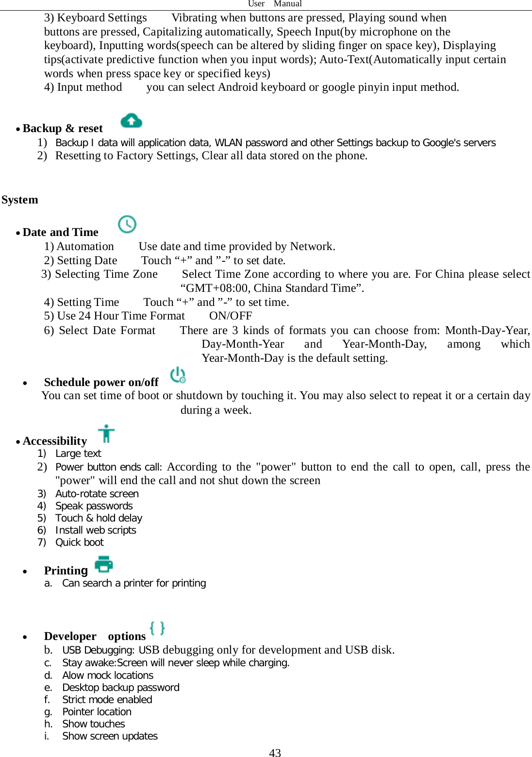 User  Manual  43 3) Keyboard Settings    Vibrating when buttons are pressed, Playing sound when buttons are pressed, Capitalizing automatically, Speech Input(by microphone on the keyboard), Inputting words(speech can be altered by sliding finger on space key), Displaying tips(activate predictive function when you input words); Auto-Text(Automatically input certain words when press space key or specified keys) 4) Input method        you can select Android keyboard or google pinyin input method.  • Backup &amp; reset     1) Backup I data will application data, WLAN password and other Settings backup to Google&apos;s servers 2) Resetting to Factory Settings, Clear all data stored on the phone.   System • Date and Time   1) Automation        Use date and time provided by Network. 2) Setting Date        Touch “+” and ”-” to set date.           3) Selecting Time Zone        Select Time Zone according to where you are. For China please select “GMT+08:00, China Standard Time”.   4) Setting Time        Touch “+” and ”-” to set time.         5) Use 24 Hour Time Format        ON/OFF     6) Select Date Format    There are 3 kinds of formats you can choose from: Month-Day-Year, Day-Month-Year and Year-Month-Day, among which Year-Month-Day is the default setting. • Schedule power on/off  You can set time of boot or shutdown by touching it. You may also select to repeat it or a certain day during a week. • Accessibility  1) Large text 2) Power button ends call: According to the &quot;power&quot; button to end the call to open, call, press the &quot;power&quot; will end the call and not shut down the screen 3) Auto-rotate screen 4) Speak passwords 5) Touch &amp; hold delay 6) Install web scripts 7) Quick boot • Printing a. Can search a printer for printing   • Developer  options  b. USB Debugging: USB debugging only for development and USB disk. c. Stay awake:Screen will never sleep while charging. d. Alow mock locations e. Desktop backup password f. Strict mode enabled g. Pointer location h. Show touches i. Show screen updates 