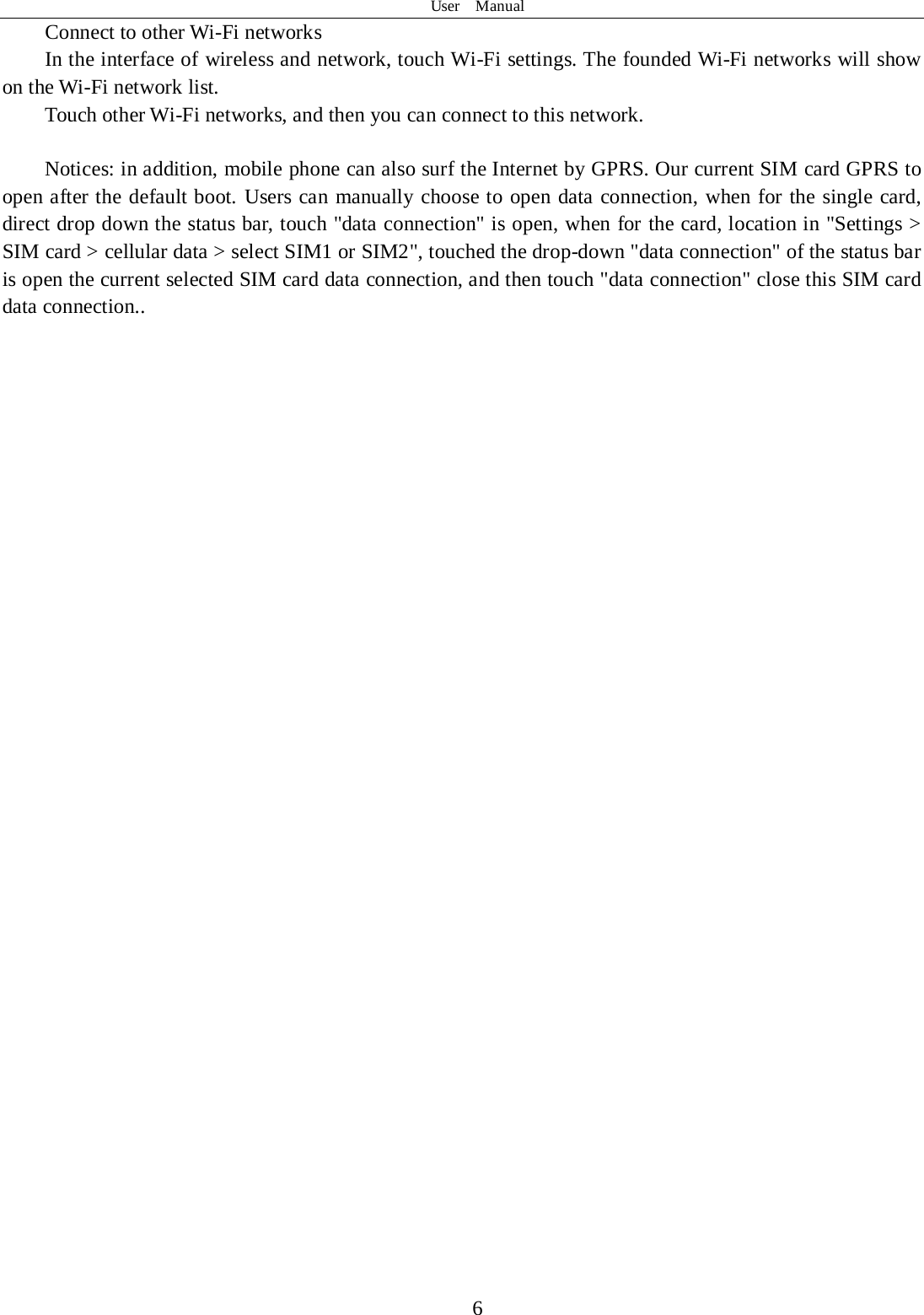 User  Manual  6 Connect to other Wi-Fi networks In the interface of wireless and network, touch Wi-Fi settings. The founded Wi-Fi networks will show on the Wi-Fi network list. Touch other Wi-Fi networks, and then you can connect to this network.  Notices: in addition, mobile phone can also surf the Internet by GPRS. Our current SIM card GPRS to open after the default boot. Users can manually choose to open data connection, when for the single card, direct drop down the status bar, touch &quot;data connection&quot; is open, when for the card, location in &quot;Settings &gt; SIM card &gt; cellular data &gt; select SIM1 or SIM2&quot;, touched the drop-down &quot;data connection&quot; of the status bar is open the current selected SIM card data connection, and then touch &quot;data connection&quot; close this SIM card data connection..                