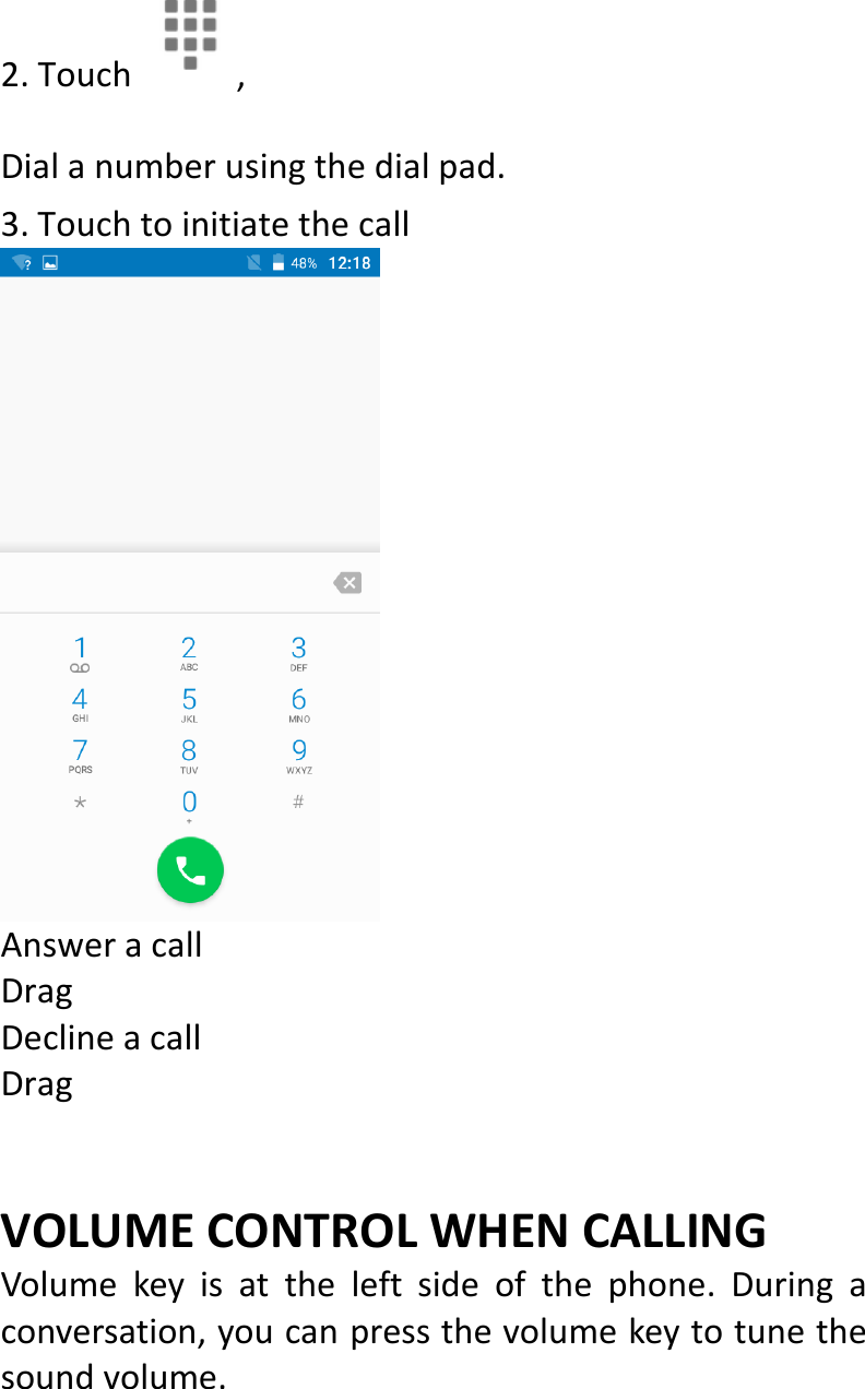  2.Touch, Dialanumberusingthedialpad.3.TouchtoinitiatethecallAnsweracallDragDeclineacallDrag VOLUMECONTROLWHENCALLINGVolumekeyisattheleftsideofthephone.Duringaconversation,youcanpressthevolumekeytotunethesoundvolume.