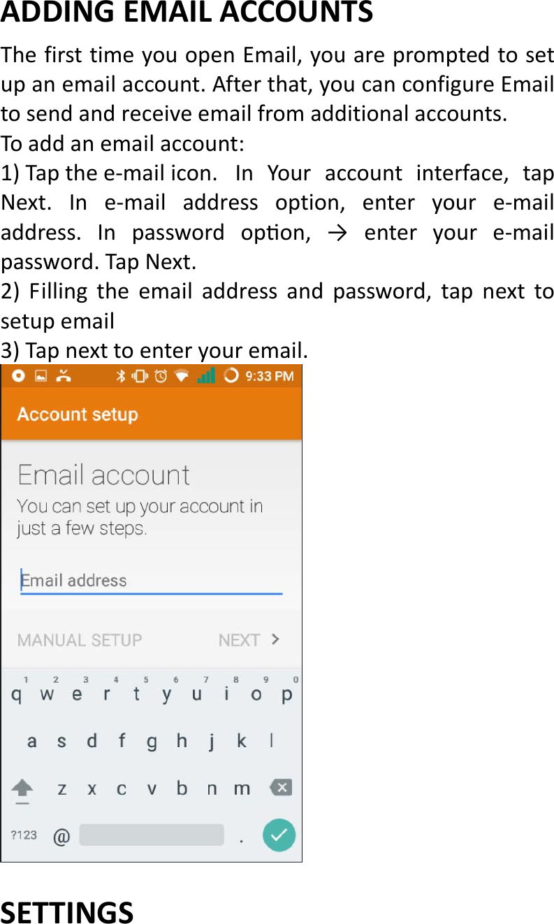  ADDINGEMAILACCOUNTS ThefirsttimeyouopenEmail,youarepromptedtosetupanemailaccount.Afterthat,youcanconfigureEmailtosendandreceiveemailfromadditionalaccounts.Toaddanemailaccount:1)Tapthee‐mailicon.InYouraccountinterface,tapNext.Ine‐mailaddressoption,enteryoure‐mailaddress.Inpasswordopon,→enteryoure‐mailpassword.TapNext.2)Fillingtheemailaddressandpassword,tapnexttosetupemail3)Tapnexttoenteryouremail.SETTINGS