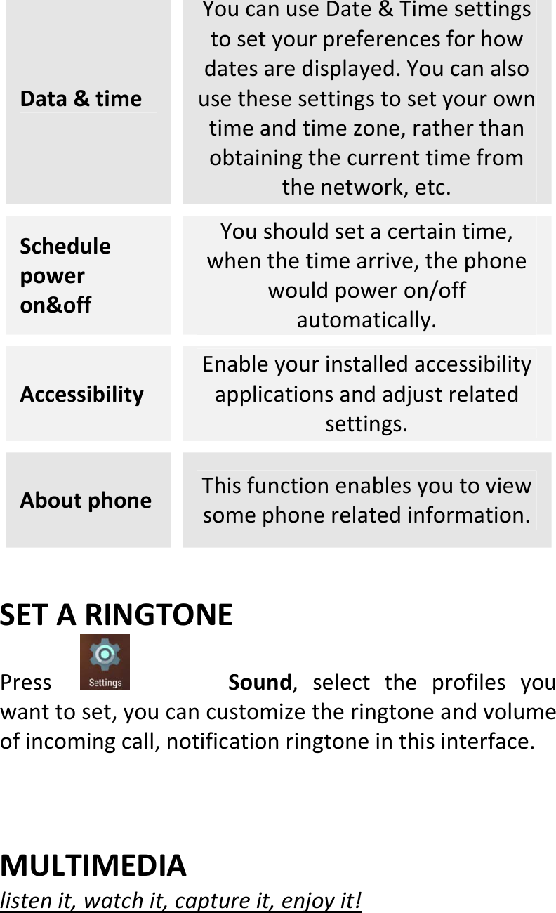  Data&amp;timeYoucanuseDate&amp;Timesettingstosetyourpreferencesforhowdatesaredisplayed.Youcanalsousethesesettingstosetyourowntimeandtimezone,ratherthanobtainingthecurrenttimefromthenetwork,etc.Schedulepoweron&amp;offYoushouldsetacertaintime,whenthetimearrive,thephonewouldpoweron/offautomatically.AccessibilityEnableyourinstalledaccessibilityapplicationsandadjustrelatedsettings.AboutphoneThisfunctionenablesyoutoviewsomephonerelatedinformation.SETARINGTONEPress Sound,selecttheprofilesyouwanttoset,youcancustomizetheringtoneandvolumeofincomingcall,notificationringtoneinthisinterface. MULTIMEDIAlistenit,watchit,captureit,enjoyit!