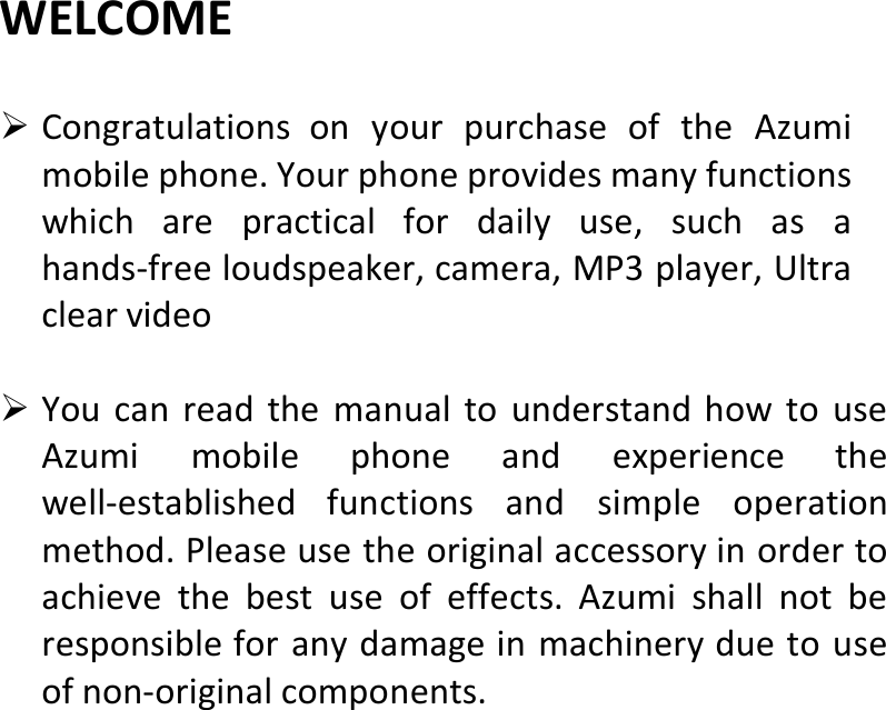  WELCOME CongratulationsonyourpurchaseoftheAzumimobilephone.Yourphoneprovidesmanyfunctionswhicharepracticalfordailyuse,suchasahands‐freeloudspeaker,camera,MP3player,Ultraclearvideo YoucanreadthemanualtounderstandhowtouseAzumimobilephoneandexperiencethewell‐establishedfunctionsandsimpleoperationmethod.Pleaseusetheoriginalaccessoryinordertoachievethebestuseofeffects.Azumishallnotberesponsibleforanydamageinmachineryduetouseofnon‐originalcomponents.