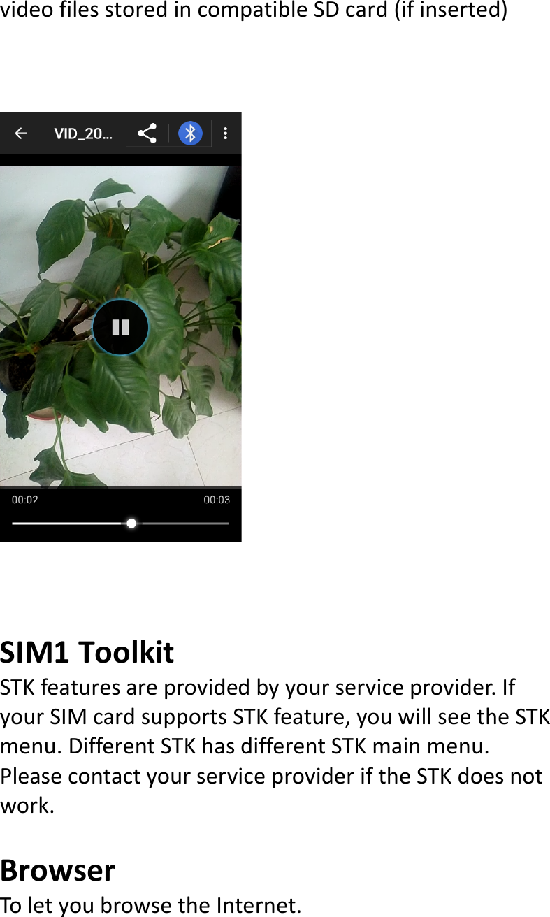  videofilesstoredincompatibleSDcard(ifinserted)SIM1ToolkitSTKfeaturesareprovidedbyyourserviceprovider.IfyourSIMcardsupportsSTKfeature,youwillseetheSTKmenu.DifferentSTKhasdifferentSTKmainmenu.PleasecontactyourserviceprovideriftheSTKdoesnotwork.BrowserToletyoubrowsetheInternet.