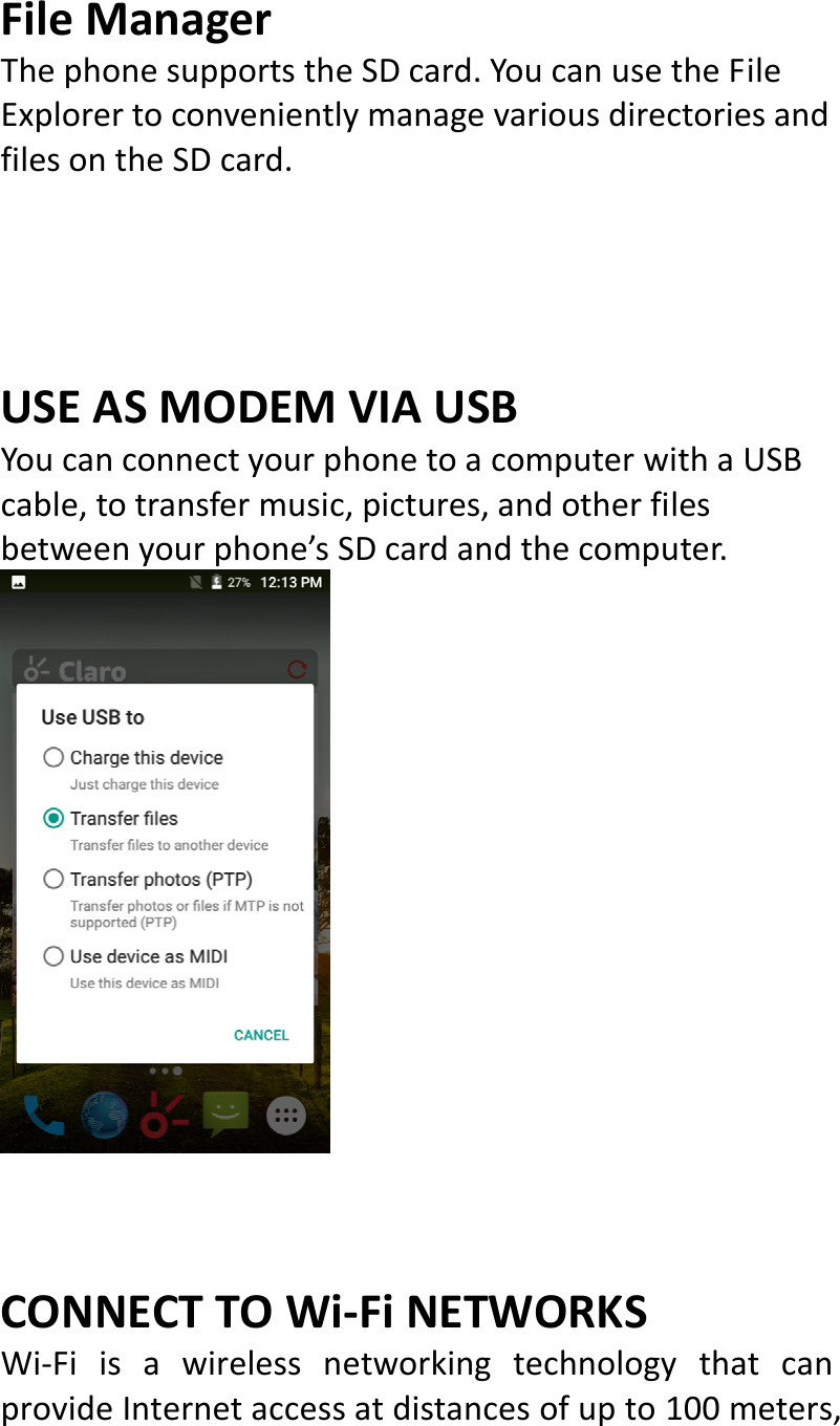  FileManagerThephonesupportstheSDcard.YoucanusetheFileExplorertoconvenientlymanagevariousdirectoriesandfilesontheSDcard.USEASMODEMVIAUSBYoucanconnectyourphonetoacomputerwithaUSBcable,totransfermusic,pictures,andotherfilesbetweenyourphone’sSDcardandthecomputer.CONNECTTOWi‐FiNETWORKSWi‐FiisawirelessnetworkingtechnologythatcanprovideInternetaccessatdistancesofupto100meters,