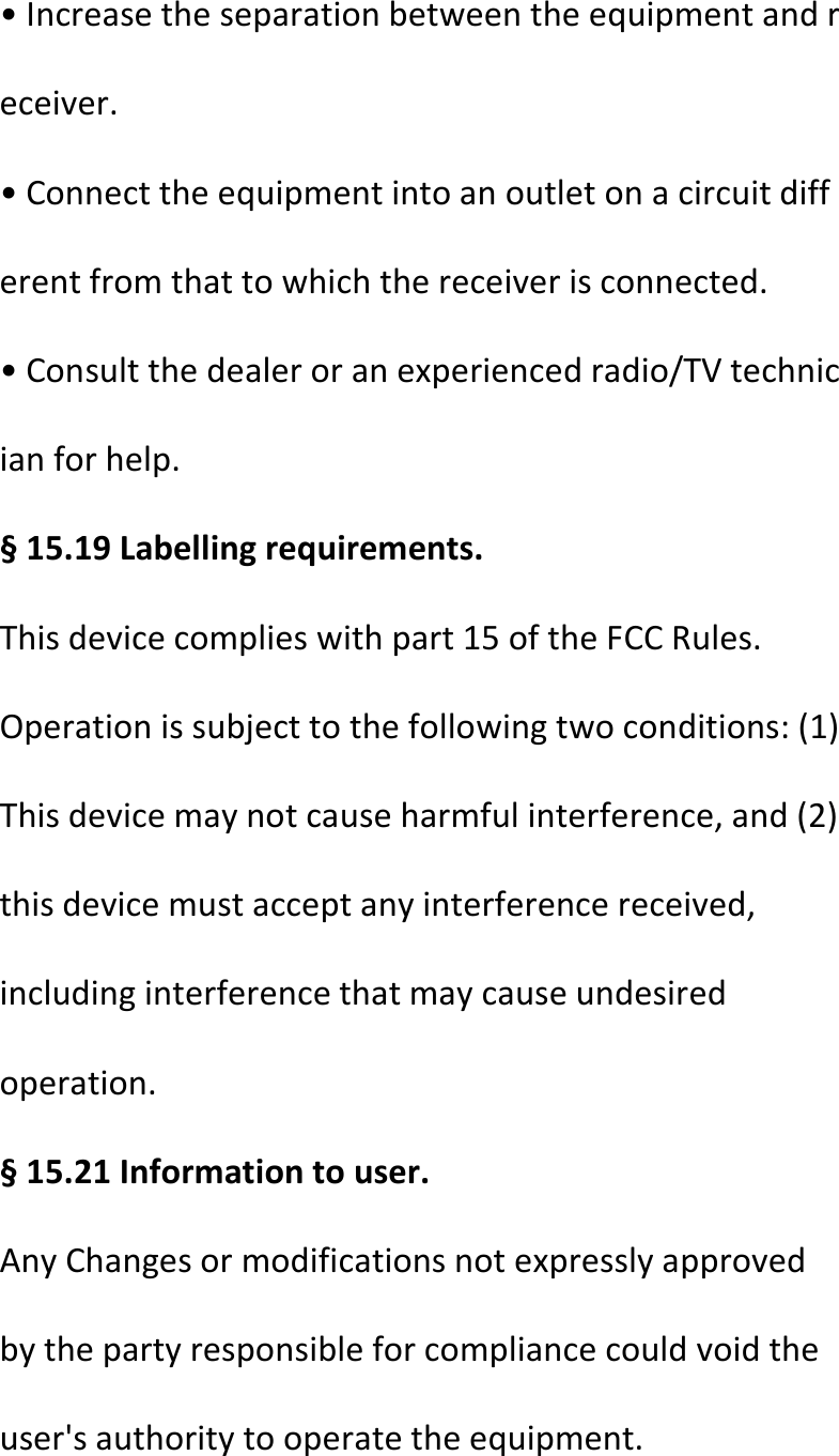  •Increasetheseparationbetweentheequipmentandreceiver.•Connecttheequipmentintoanoutletonacircuitdifferentfromthattowhichthereceiverisconnected.•Consultthedealeroranexperiencedradio/TVtechnicianforhelp.§15.19Labellingrequirements.Thisdevicecomplieswithpart15oftheFCCRules.Operationissubjecttothefollowingtwoconditions:(1)Thisdevicemaynotcauseharmfulinterference,and(2)thisdevicemustacceptanyinterferencereceived,includinginterferencethatmaycauseundesiredoperation.§15.21Informationtouser.AnyChangesormodificationsnotexpresslyapprovedbythepartyresponsibleforcompliancecouldvoidtheuser&apos;sauthoritytooperatetheequipment.