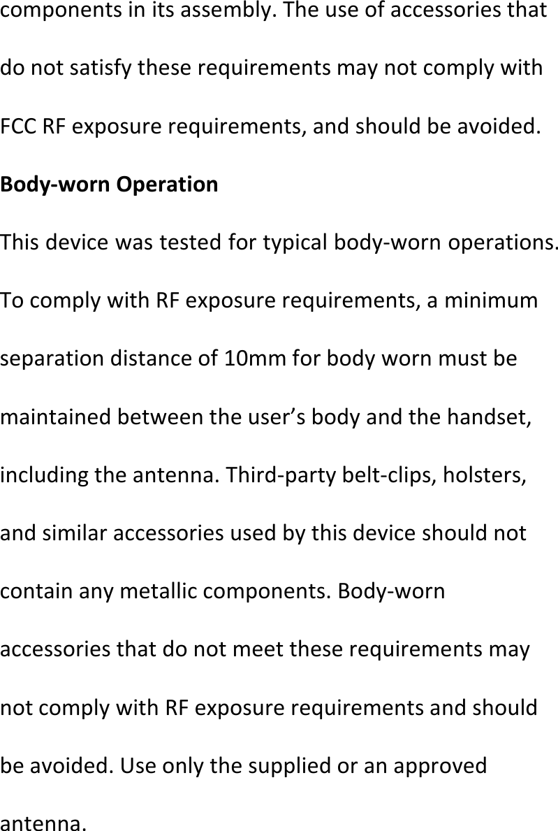  componentsinitsassembly.TheuseofaccessoriesthatdonotsatisfytheserequirementsmaynotcomplywithFCCRFexposurerequirements,andshouldbeavoided.Body‐wornOperationThisdevicewastestedfortypicalbody‐wornoperations.TocomplywithRFexposurerequirements,aminimumseparationdistanceof10mmforbodywornmustbemaintainedbetweentheuser’sbodyandthehandset,includingtheantenna.Third‐partybelt‐clips,holsters,andsimilaraccessoriesusedbythisdeviceshouldnotcontainanymetalliccomponents.Body‐wornaccessoriesthatdonotmeettheserequirementsmaynotcomplywithRFexposurerequirementsandshouldbeavoided.Useonlythesuppliedoranapprovedantenna.