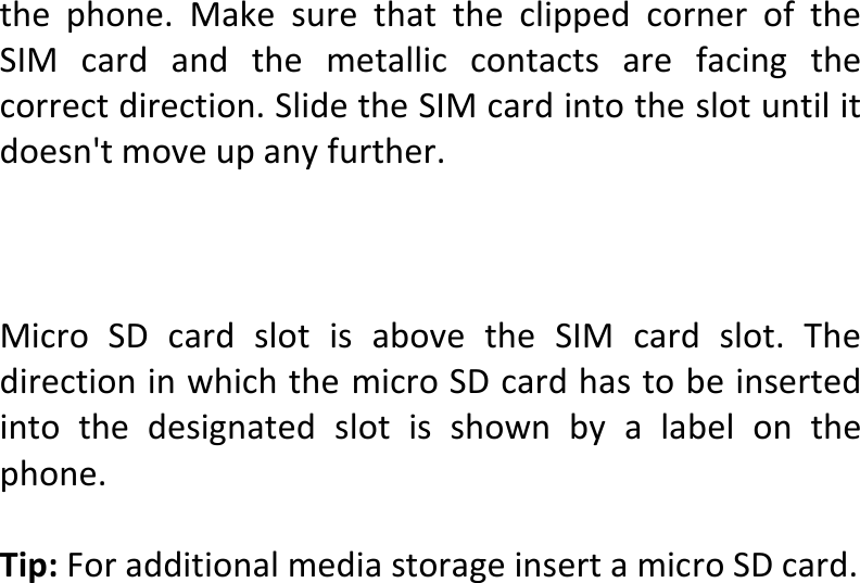  thephone.MakesurethattheclippedcorneroftheSIMcardandthemetalliccontactsarefacingthecorrectdirection.SlidetheSIMcardintotheslotuntilitdoesn&apos;tmoveupanyfurther.MicroSDcardslotisabovetheSIMcardslot.ThedirectioninwhichthemicroSDcardhastobeinsertedintothedesignatedslotisshownbyalabelonthephone.Tip:ForadditionalmediastorageinsertamicroSDcard.