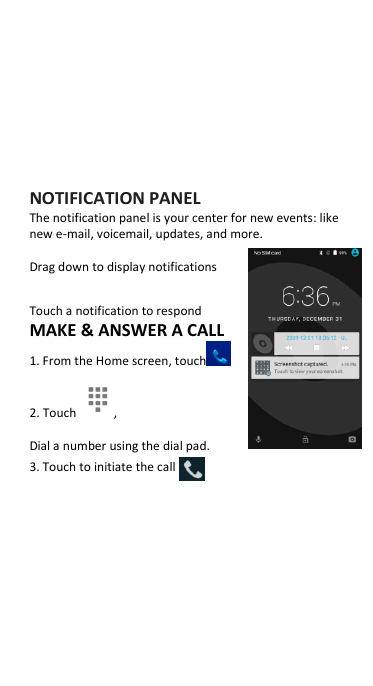      NOTIFICATION PANEL The notification panel is your center for new events: like new e-mail, voicemail, updates, and more.  Drag down to display notifications  Touch a notification to respond MAKE &amp; ANSWER A CALL 1. From the Home screen, touch  2. Touch  , Dial a number using the dial pad. 3. Touch to initiate the call 