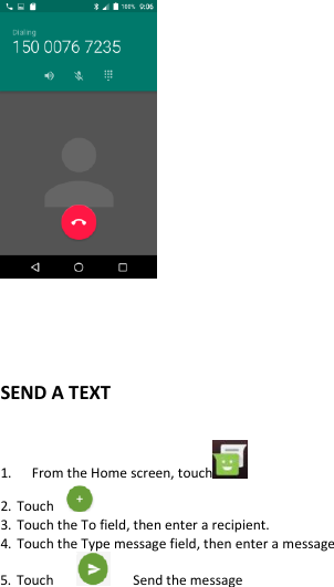       SEND A TEXT  1.   From the Home screen, touch   2. Touch   3. Touch the To field, then enter a recipient. 4. Touch the Type message field, then enter a message 5. Touch         Send the message 