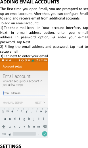  ADDING EMAIL ACCOUNTS The first time you open Email, you are prompted to set up an email account. After that, you can configure Email to send and receive email from additional accounts. To add an email account:   1) Tap the e-mail icon.  In  Your  account  interface,  tap Next.  In  e-mail  address  option,  enter  your  e-mail address.  In  password  option,  →  enter  your  e-mail password. Tap Next. 2) Filling the  email  address and  password,  tap  next  to setup email 3) Tap next to enter your email.   SETTINGS 