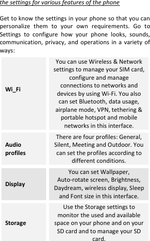  the settings for various features of the phone  Get to know the settings in your phone so that you can personalize  them  to  your  own  requirements.  Go  to Settings  to  configure  how  your  phone  looks,  sounds, communication, privacy, and  operations in a variety  of ways: Wi_Fi  You can use Wireless &amp; Network settings to manage your SIM card, configure and manage connections to networks and devices by using Wi-Fi. You also can set Bluetooth, data usage, airplane mode, VPN, tethering &amp; portable hotspot and mobile networks in this interface. Audio profiles There are four profiles: General, Silent, Meeting and Outdoor. You can set the profiles according to different conditions. Display You can set Wallpaper, Auto-rotate screen, Brightness, Daydream, wireless display, Sleep and Font size in this interface. Storage Use the Storage settings to monitor the used and available space on your phone and on your SD card and to manage your SD card. 