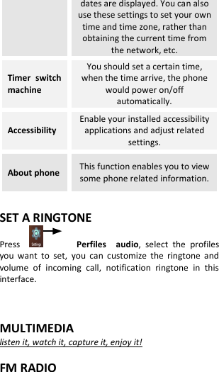  dates are displayed. You can also use these settings to set your own time and time zone, rather than obtaining the current time from the network, etc. Timer  switch machine You should set a certain time, when the time arrive, the phone would power on/off automatically. Accessibility Enable your installed accessibility applications and adjust related settings. About phone This function enables you to view some phone related information.  SET A RINGTONE Press           Perfiles    audio,  select  the  profiles you  want  to  set,  you  can  customize  the  ringtone  and volume  of  incoming  call,  notification  ringtone  in  this interface.   MULTIMEDIA listen it, watch it, capture it, enjoy it!  FM RADIO 