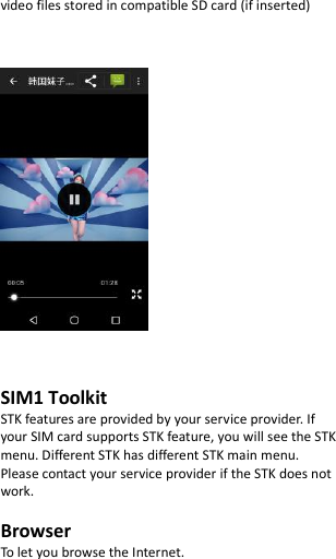  video files stored in compatible SD card (if inserted)        SIM1 Toolkit   STK features are provided by your service provider. If your SIM card supports STK feature, you will see the STK menu. Different STK has different STK main menu. Please contact your service provider if the STK does not work.  Browser To let you browse the Internet.  