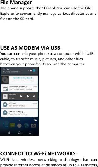  File Manager The phone supports the SD card. You can use the File Explorer to conveniently manage various directories and files on the SD card.     USE AS MODEM VIA USB You can connect your phone to a computer with a USB cable, to transfer music, pictures, and other files between your phone’s SD card and the computer.    CONNECT TO Wi-Fi NETWORKS Wi-Fi  is  a  wireless  networking  technology  that  can provide Internet access at distances of up to 100 meters, 