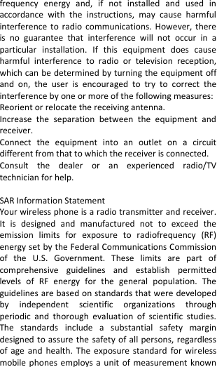  frequency  energy  and,  if  not  installed  and  used  in accordance  with  the  instructions,  may  cause  harmful interference to  radio  communications. However, there is  no  guarantee  that  interference  will  not  occur  in  a particular  installation.  If  this  equipment  does  cause harmful  interference  to  radio  or  television  reception, which can be determined by turning the equipment off and  on,  the  user  is  encouraged  to  try  to  correct  the interference by one or more of the following measures: Reorient or relocate the receiving antenna. Increase  the  separation  between  the  equipment  and receiver. Connect  the  equipment  into  an  outlet  on  a  circuit different from that to which the receiver is connected.   Consult  the  dealer  or  an  experienced  radio/TV technician for help.  SAR Information Statement Your wireless phone is a radio transmitter and receiver. It  is  designed  and  manufactured  not  to  exceed  the emission  limits  for  exposure  to  radiofrequency  (RF) energy set by the Federal Communications Commission of  the  U.S.  Government.  These  limits  are  part  of comprehensive  guidelines  and  establish  permitted levels  of  RF  energy  for  the  general  population.  The guidelines are based on standards that were developed by  independent  scientific  organizations  through periodic  and  thorough  evaluation  of  scientific  studies. The  standards  include  a  substantial  safety  margin designed to assure the safety of all persons, regardless of age  and  health.  The  exposure  standard  for  wireless mobile phones employs a unit of measurement  known 