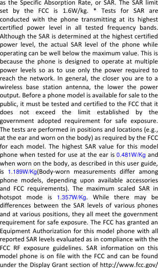  as  the Specific Absorption  Rate,  or  SAR.  The  SAR  limit set  by  the  FCC  is  1.6W/kg.  *  Tests  for  SAR  are conducted  with  the  phone  transmitting  at  its  highest certified  power  level  in  all  tested  frequency  bands. Although the SAR is determined at the highest certified power  level,  the  actual  SAR  level  of  the  phone  while operating can be well below the maximum value. This is because  the  phone  is  designed  to  operate  at  multiple power  levels  so  as  to  use  only  the  power  required  to reach the  network.  In general,  the  closer you  are to  a wireless  base  station  antenna,  the  lower  the  power output. Before a phone model is available for sale to the public, it must be tested and certified to the FCC that it does  not  exceed  the  limit  established  by  the government  adopted  requirement  for  safe  exposure. The tests are performed in positions and locations (e.g., at the ear and worn on the body) as required by the FCC for  each  model.  The  highest  SAR  value  for this  model phone when tested for use at the ear is 0.481W/Kg and when worn on the body, as described in this user guide, is  1.189W/Kg(Body-worn  measurements  differ  among phone  models,  depending  upon  available  accessories and  FCC  requirements).  The  maximum  scaled  SAR  in hotspot  mode  is  1.357W/Kg.  While  there  may  be differences  between  the  SAR  levels  of  various  phones and at various positions, they all meet the government requirement for safe exposure. The FCC has granted an Equipment Authorization for this model phone with all reported SAR levels evaluated as in compliance with the FCC  RF  exposure  guidelines.  SAR  information  on  this model phone is  on  file with the FCC and  can be found under the Display Grant section of http://www.fcc.gov/ 