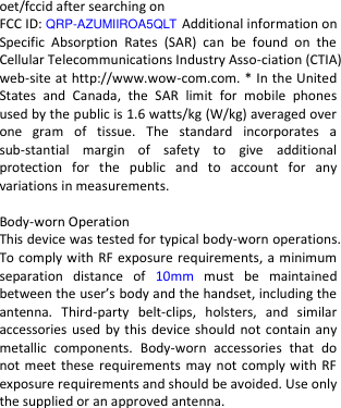  oet/fccid after searching on   FCC ID: QRP-AZUMIIROA5QLT Additional information on Specific  Absorption  Rates  (SAR)  can  be  found  on  the Cellular Telecommunications Industry Asso-ciation (CTIA) web-site at http://www.wow-com.com. * In the United States  and  Canada,  the  SAR  limit  for  mobile  phones used by the public is 1.6 watts/kg (W/kg) averaged over one  gram  of  tissue.  The  standard  incorporates  a sub-stantial  margin  of  safety  to  give  additional protection  for  the  public  and  to  account  for  any variations in measurements.  Body-worn Operation This device was tested for typical body-worn operations. To comply with RF exposure requirements, a minimum separation  distance  of  10mm  must  be  maintained between the user’s body and the handset, including the antenna.  Third-party  belt-clips,  holsters,  and  similar accessories used by this device should  not contain any metallic  components.  Body-worn  accessories  that  do not meet these  requirements may not comply with RF exposure requirements and should be avoided. Use only the supplied or an approved antenna.    