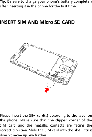  Tip: Be sure to charge your phone’s battery completely after inserting it in the phone for the first time.   INSERT SIM AND Micro SD CARD               Please insert the  SIM card(s) according  to the label on the  phone.  Make  sure  that  the  clipped  corner  of  the SIM  card  and  the  metallic  contacts  are  facing  the correct direction. Slide the SIM card into the slot until it doesn&apos;t move up any further.     