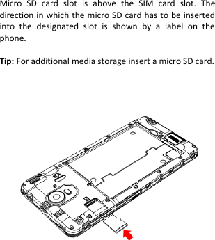       Micro  SD  card  slot  is  above  the  SIM  card  slot.  The direction in which the micro SD card has to be inserted into  the  designated  slot  is  shown  by  a  label  on  the phone.  Tip: For additional media storage insert a micro SD card.               