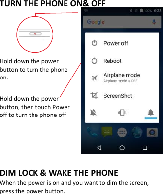    TURN THE PHONE ON&amp; OFF    Hold down the power   button to turn the phone on.    Hold down the power   button, then touch Power off to turn the phone off    DIM LOCK &amp; WAKE THE PHONE When the power is on and you want to dim the screen, press the power button.   