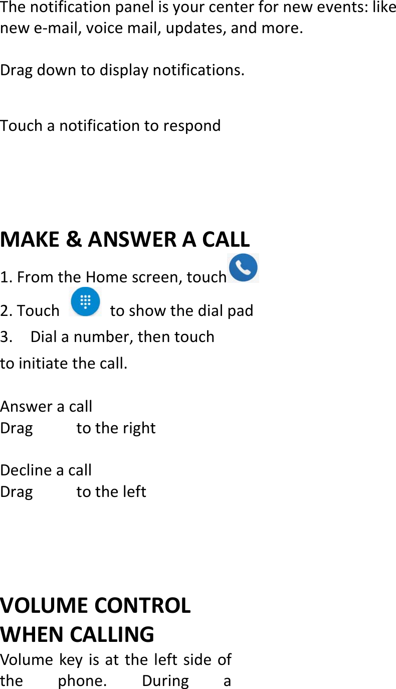  Thenotificationpanelisyourcenterfornewevents:likenewe‐mail,voicemail,updates,andmore.Dragdowntodisplaynotifications.TouchanotificationtorespondMAKE&amp;ANSWERACALL1.FromtheHomescreen,touch 2.Touchtoshowthedialpad 3.Dialanumber,thentouchtoinitiatethecall.AnsweracallDragtotherightDeclineacallDragtotheleftVOLUMECONTROLWHENCALLINGVolumekeyisattheleftsideofthephone.Duringa