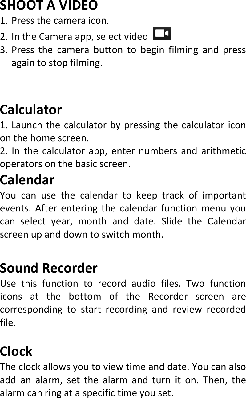  SHOOTAVIDEO1. Pressthecameraicon.2. IntheCameraapp,selectvideo3. Pressthecamerabuttontobeginfilmingandpressagaintostopfilming.Calculator1.Launchthecalculatorbypressingthecalculatoricononthehomescreen.2.Inthecalculatorapp,enternumbersandarithmeticoperatorsonthebasicscreen.CalendarYoucanusethecalendartokeeptrackofimportantevents.Afterenteringthecalendarfunctionmenuyoucanselectyear,monthanddate.SlidetheCalendarscreenupanddowntoswitchmonth.SoundRecorderUsethisfunctiontorecordaudiofiles.TwofunctioniconsatthebottomoftheRecorderscreenarecorrespondingtostartrecordingandreviewrecordedfile.ClockTheclockallowsyoutoviewtimeanddate.Youcanalsoaddanalarm,setthealarmandturniton.Then,thealarmcanringataspecifictimeyouset.