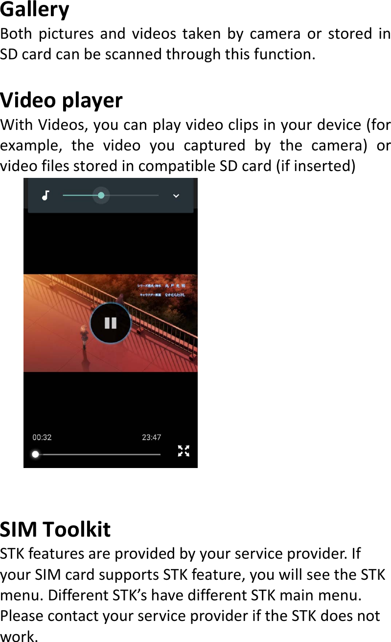  GalleryBothpicturesandvideostakenbycameraorstoredinSDcardcanbescannedthroughthisfunction.VideoplayerWithVideos,youcanplayvideoclipsinyourdevice(forexample,thevideoyoucapturedbythecamera)orvideofilesstoredincompatibleSDcard(ifinserted)SIMToolkitSTKfeaturesareprovidedbyyourserviceprovider.IfyourSIMcardsupportsSTKfeature,youwillseetheSTKmenu.DifferentSTK’shavedifferentSTKmainmenu.PleasecontactyourserviceprovideriftheSTKdoesnotwork.