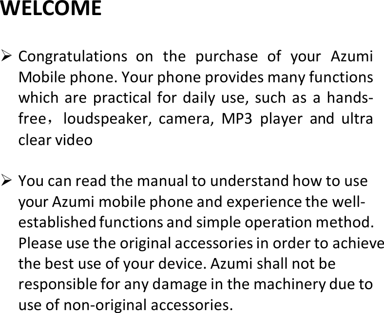  WELCOME CongratulationsonthepurchaseofyourAzumiMobilephone.Yourphoneprovidesmanyfunctionswhicharepracticalfordailyuse,suchasahands‐free，loudspeaker,camera,MP3playerandultraclearvideo YoucanreadthemanualtounderstandhowtouseyourAzumimobilephoneandexperiencethewell‐establishedfunctionsandsimpleoperationmethod.Pleaseusetheoriginalaccessoriesinordertoachievethebestuseofyourdevice.Azumishallnotberesponsibleforanydamageinthemachineryduetouseofnon‐originalaccessories.