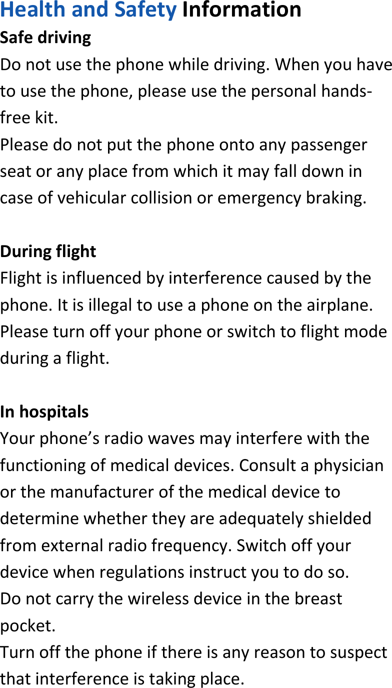  HealthandSafetyInformationSafedrivingDonotusethephonewhiledriving.Whenyouhavetousethephone,pleaseusethepersonalhands‐freekit.Pleasedonotputthephoneontoanypassengerseatoranyplacefromwhichitmayfalldownincaseofvehicularcollisionoremergencybraking.DuringflightFlightisinfluencedbyinterferencecausedbythephone.Itisillegaltouseaphoneontheairplane.Pleaseturnoffyourphoneorswitchtoflightmodeduringaflight.InhospitalsYourphone’sradiowavesmayinterferewiththefunctioningofmedicaldevices.Consultaphysicianorthemanufacturerofthemedicaldevicetodeterminewhethertheyareadequatelyshieldedfromexternalradiofrequency.Switchoffyourdevicewhenregulationsinstructyoutodoso.Donotcarrythewirelessdeviceinthebreastpocket.Turnoffthephoneifthereisanyreasontosuspectthatinterferenceistakingplace.