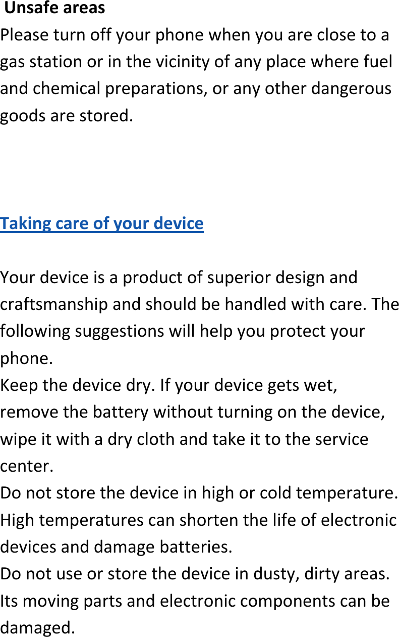  UnsafeareasPleaseturnoffyourphonewhenyouareclosetoagasstationorinthevicinityofanyplacewherefuelandchemicalpreparations,oranyotherdangerousgoodsarestored.TakingcareofyourdeviceYourdeviceisaproductofsuperiordesignandcraftsmanshipandshouldbehandledwithcare.Thefollowingsuggestionswillhelpyouprotectyourphone.Keepthedevicedry.Ifyourdevicegetswet,removethebatterywithoutturningonthedevice,wipeitwithadryclothandtakeittotheservicecenter.Donotstorethedeviceinhighorcoldtemperature.Hightemperaturescanshortenthelifeofelectronicdevicesanddamagebatteries.Donotuseorstorethedeviceindusty,dirtyareas.Itsmovingpartsandelectroniccomponentscanbedamaged.