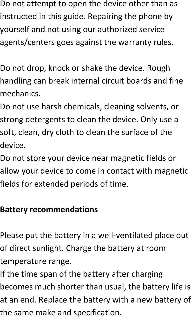  Donotattempttoopenthedeviceotherthanasinstructedinthisguide.Repairingthephonebyyourselfandnotusingourauthorizedserviceagents/centersgoesagainstthewarrantyrules.Donotdrop,knockorshakethedevice.Roughhandlingcanbreakinternalcircuitboardsandfinemechanics.Donotuseharshchemicals,cleaningsolvents,orstrongdetergentstocleanthedevice.Onlyuseasoft,clean,dryclothtocleanthesurfaceofthedevice.Donotstoreyourdevicenearmagneticfieldsorallowyourdevicetocomeincontactwithmagneticfieldsforextendedperiodsoftime.BatteryrecommendationsPleaseputthebatteryinawell‐ventilatedplaceoutofdirectsunlight.Chargethebatteryatroomtemperaturerange.Ifthetimespanofthebatteryafterchargingbecomesmuchshorterthanusual,thebatterylifeisatanend.Replacethebatterywithanewbatteryofthesamemakeandspecification.