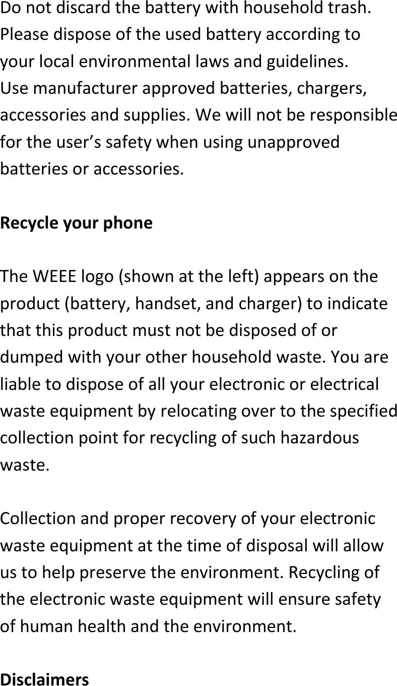  Donotdiscardthebatterywithhouseholdtrash.Pleasedisposeoftheusedbatteryaccordingtoyourlocalenvironmentallawsandguidelines.Usemanufacturerapprovedbatteries,chargers,accessoriesandsupplies.Wewillnotberesponsiblefortheuser’ssafetywhenusingunapprovedbatteriesoraccessories.RecycleyourphoneTheWEEElogo(shownattheleft)appearsontheproduct(battery,handset,andcharger)toindicatethatthisproductmustnotbedisposedofordumpedwithyourotherhouseholdwaste.Youareliabletodisposeofallyourelectronicorelectricalwasteequipmentbyrelocatingovertothespecifiedcollectionpointforrecyclingofsuchhazardouswaste.Collectionandproperrecoveryofyourelectronicwasteequipmentatthetimeofdisposalwillallowustohelppreservetheenvironment.Recyclingoftheelectronicwasteequipmentwillensuresafetyofhumanhealthandtheenvironment.Disclaimers