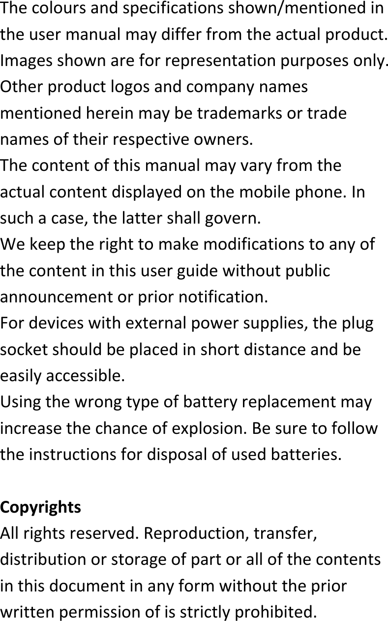  Thecoloursandspecificationsshown/mentionedintheusermanualmaydifferfromtheactualproduct.Imagesshownareforrepresentationpurposesonly.Otherproductlogosandcompanynamesmentionedhereinmaybetrademarksortradenamesoftheirrespectiveowners.Thecontentofthismanualmayvaryfromtheactualcontentdisplayedonthemobilephone.Insuchacase,thelattershallgovern.Wekeeptherighttomakemodificationstoanyofthecontentinthisuserguidewithoutpublicannouncementorpriornotification.Fordeviceswithexternalpowersupplies,theplugsocketshouldbeplacedinshortdistanceandbeeasilyaccessible.Usingthewrongtypeofbatteryreplacementmayincreasethechanceofexplosion.Besuretofollowtheinstructionsfordisposalofusedbatteries.CopyrightsAllrightsreserved.Reproduction,transfer,distributionorstorageofpartorallofthecontentsinthisdocumentinanyformwithoutthepriorwrittenpermissionofisstrictlyprohibited.