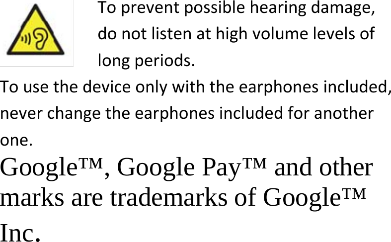  Topreventpossiblehearingdamage,donotlistenathighvolumelevelsoflongperiods.Tousethedeviceonlywiththeearphonesincluded,neverchangetheearphonesincludedforanotherone.Google™, Google Pay™ and other  marks are trademarks of Google™  Inc. 