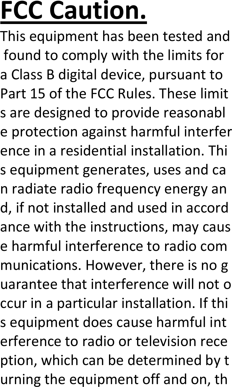  FCCCaution.ThisequipmenthasbeentestedandfoundtocomplywiththelimitsforaClassBdigitaldevice,pursuanttoPart15oftheFCCRules.Theselimitsaredesignedtoprovidereasonableprotectionagainstharmfulinterferenceinaresidentialinstallation.Thisequipmentgenerates,usesandcanradiateradiofrequencyenergyand,ifnotinstalledandusedinaccordancewiththeinstructions,maycauseharmfulinterferencetoradiocommunications.However,thereisnoguaranteethatinterferencewillnotoccurinaparticularinstallation.Ifthisequipmentdoescauseharmfulinterferencetoradioortelevisionreception,whichcanbedeterminedbyturningtheequipmentoffandon,th