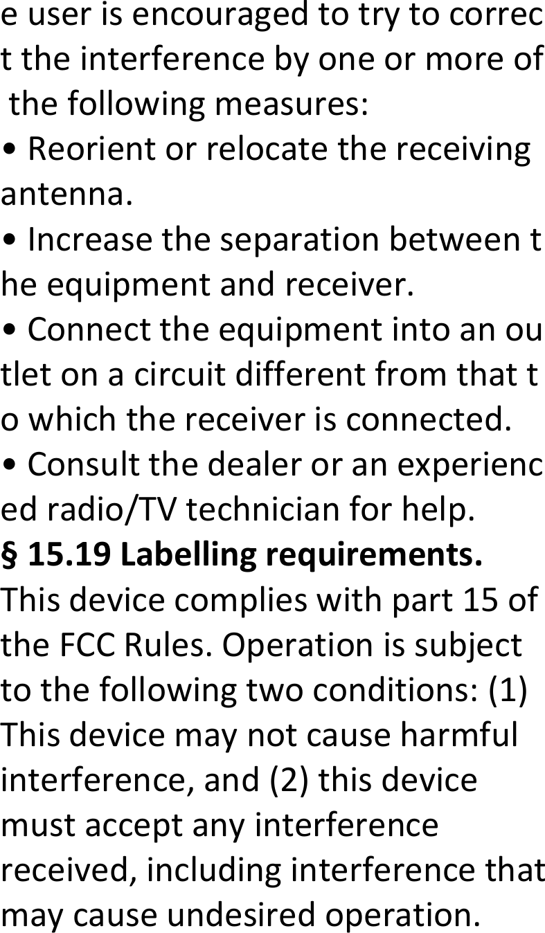  euserisencouragedtotrytocorrecttheinterferencebyoneormoreofthefollowingmeasures:•Reorientorrelocatethereceivingantenna.•Increasetheseparationbetweentheequipmentandreceiver.•Connecttheequipmentintoanoutletonacircuitdifferentfromthattowhichthereceiverisconnected.•Consultthedealeroranexperiencedradio/TVtechnicianforhelp.§15.19Labellingrequirements.Thisdevicecomplieswithpart15oftheFCCRules.Operationissubjecttothefollowingtwoconditions:(1)Thisdevicemaynotcauseharmfulinterference,and(2)thisdevicemustacceptanyinterferencereceived,includinginterferencethatmaycauseundesiredoperation.