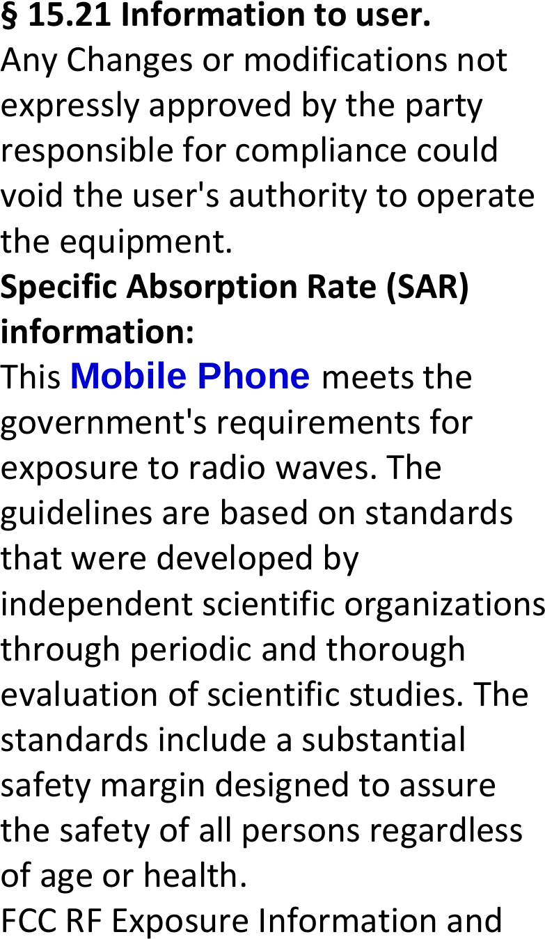  §15.21Informationtouser.AnyChangesormodificationsnotexpresslyapprovedbythepartyresponsibleforcompliancecouldvoidtheuser&apos;sauthoritytooperatetheequipment.SpecificAbsorptionRate(SAR)information:ThisMobile Phone meetsthegovernment&apos;srequirementsforexposuretoradiowaves.Theguidelinesarebasedonstandardsthatweredevelopedbyindependentscientificorganizationsthroughperiodicandthoroughevaluationofscientificstudies.Thestandardsincludeasubstantialsafetymargindesignedtoassurethesafetyofallpersonsregardlessofageorhealth.FCCRFExposureInformationand