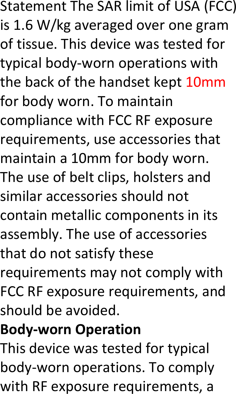  StatementTheSARlimitofUSA(FCC)is1.6W/kgaveragedoveronegramoftissue.Thisdevicewastestedfortypicalbody‐wornoperationswiththebackofthehandsetkept10mmforbodyworn.TomaintaincompliancewithFCCRFexposurerequirements,useaccessoriesthatmaintaina10mmforbodyworn.Theuseofbeltclips,holstersandsimilaraccessoriesshouldnotcontainmetalliccomponentsinitsassembly.TheuseofaccessoriesthatdonotsatisfytheserequirementsmaynotcomplywithFCCRFexposurerequirements,andshouldbeavoided.Body‐wornOperationThisdevicewastestedfortypicalbody‐wornoperations.TocomplywithRFexposurerequirements,a