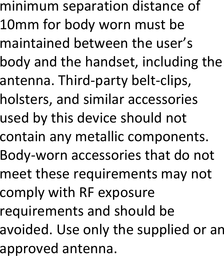  minimumseparationdistanceof10mmforbodywornmustbemaintainedbetweentheuser’sbodyandthehandset,includingtheantenna.Third‐partybelt‐clips,holsters,andsimilaraccessoriesusedbythisdeviceshouldnotcontainanymetalliccomponents.Body‐wornaccessoriesthatdonotmeettheserequirementsmaynotcomplywithRFexposurerequirementsandshouldbeavoided.Useonlythesuppliedoranapprovedantenna. 