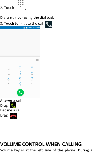  2. Touch  , Dial a number using the dial pad. 3. Touch to initiate the call  Answer a call Drag   Decline a call Drag      VOLUME CONTROL WHEN CALLING Volume  key  is  at  the  left  side  of  the  phone.  During  a 