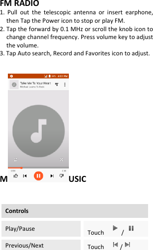  FM RADIO 1.  Pull  out  the  telescopic  antenna  or  insert  earphone, then Tap the Power icon to stop or play FM. 2. Tap the forward by 0.1 MHz or scroll the knob icon to change channel frequency. Press volume key to adjust the volume. 3. Tap Auto search, Record and Favorites icon to adjust.   M USIC   Controls Play/Pause Touch  /  Previous/Next Touch    /  