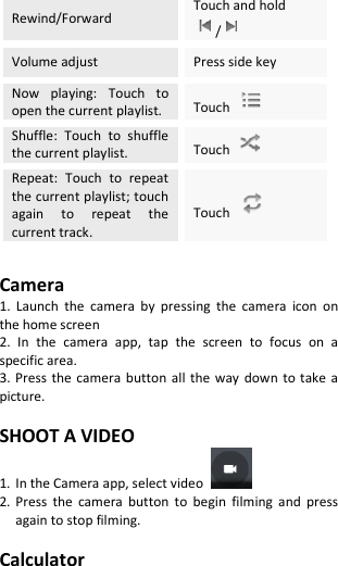  Rewind/Forward Touch and hold /  Volume adjust Press side key Now  playing:  Touch  to open the current playlist. Touch   Shuffle:  Touch  to  shuffle the current playlist. Touch   Repeat:  Touch  to  repeat the current playlist; touch again  to  repeat  the current track. Touch    Camera 1.  Launch  the  camera  by  pressing  the  camera  icon  on the home screen 2.  In  the  camera  app,  tap  the  screen  to  focus  on  a specific area. 3. Press the camera  button  all the  way down  to take  a picture.  SHOOT A VIDEO 1. In the Camera app, select video   2. Press  the  camera  button  to  begin  filming  and  press again to stop filming.  Calculator 