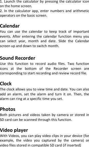  1. Launch the  calculator  by pressing  the  calculator icon on the home screen. 2.  In  the  calculator  app,  enter  numbers  and  arithmetic operators on the basic screen.  Calendar You  can  use  the  calendar  to  keep  track  of  important events.  After entering  the  calendar  function  menu  you can  select  year,  month  and  date.  Slide  the  Calendar screen up and down to switch month.  Sound Recorder Use  this  function  to  record  audio  files.  Two  function icons  at  the  bottom  of  the  Recorder  screen  are corresponding to start recording and review record file.  Clock The clock allows you to view time and date. You can also add  an  alarm,  set  the  alarm  and  turn  it  on.  Then,  the alarm can ring at a specific time you set.  Photos Both  pictures  and  videos  taken  by  camera  or  stored  in SD card can be scanned through this function.  Video player With Videos, you can play video clips in your device (for example,  the  video  you  captured  by  the  camera)  or video files stored in compatible SD card (if inserted)  