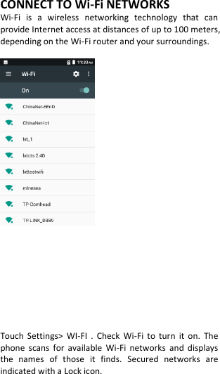  CONNECT TO Wi-Fi NETWORKS Wi-Fi  is  a  wireless  networking  technology  that  can provide Internet access at distances of up to 100 meters, depending on the Wi-Fi router and your surroundings.            Touch  Settings&gt;  WI-FI  .  Check  Wi-Fi  to  turn  it  on.  The phone  scans  for  available  Wi-Fi  networks  and  displays the  names  of  those  it  finds.  Secured  networks  are indicated with a Lock icon. 