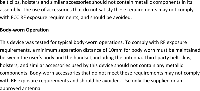 belt clips, holsters and similar accessories should not contain metallic components in its assembly. The use of accessories that do not satisfy these requirements may not comply with FCC RF exposure requirements, and should be avoided. Body-worn Operation This device was tested for typical body-worn operations. To comply with RF exposure requirements, a minimum separation distance of 10mm for body worn must be maintained between the user’s body and the handset, including the antenna. Third-party belt-clips, holsters, and similar accessories used by this device should not contain any metallic components. Body-worn accessories that do not meet these requirements may not comply with RF exposure requirements and should be avoided. Use only the supplied or an approved antenna. 