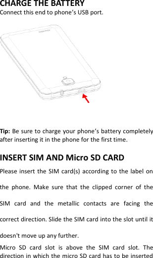  CHARGE THE BATTERY Connect this end to phone’s USB port.      Tip: Be sure to charge your phone’s battery completely after inserting it in the phone for the first time.  INSERT SIM AND Micro SD CARD Please insert  the SIM card(s)  according  to  the  label  on the  phone.  Make  sure  that  the  clipped  corner  of  the SIM  card  and  the  metallic  contacts  are  facing  the correct direction. Slide the SIM card into the slot until it doesn&apos;t move up any further. Micro  SD  card  slot  is  above  the  SIM  card  slot.  The direction in which the micro SD card has to be inserted 