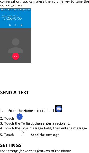  conversation, you can press the volume key to tune the sound volume.      SEND A TEXT  1.   From the Home screen, touch   2. Touch   3. Touch the To field, then enter a recipient. 4. Touch the Type message field, then enter a message 5. Touch         Send the message  SETTINGS the settings for various features of the phone 