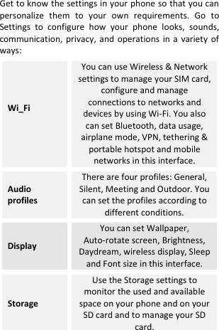   Get to know the settings in your phone so that you can personalize  them  to  your  own  requirements.  Go  to Settings  to  configure  how  your  phone  looks,  sounds, communication,  privacy,  and operations  in  a  variety  of ways: Wi_Fi  You can use Wireless &amp; Network settings to manage your SIM card, configure and manage connections to networks and devices by using Wi-Fi. You also can set Bluetooth, data usage, airplane mode, VPN, tethering &amp; portable hotspot and mobile networks in this interface. Audio profiles There are four profiles: General, Silent, Meeting and Outdoor. You can set the profiles according to different conditions. Display You can set Wallpaper, Auto-rotate screen, Brightness, Daydream, wireless display, Sleep and Font size in this interface. Storage Use the Storage settings to monitor the used and available space on your phone and on your SD card and to manage your SD card. 
